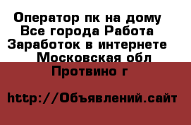 Оператор пк на дому - Все города Работа » Заработок в интернете   . Московская обл.,Протвино г.